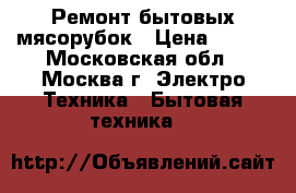 Ремонт бытовых мясорубок › Цена ­ 300 - Московская обл., Москва г. Электро-Техника » Бытовая техника   